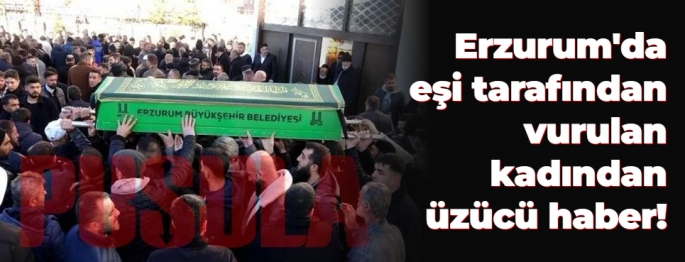 Erzurum'da eşi tarafından vurulan talihsiz kadından üzücü haber!