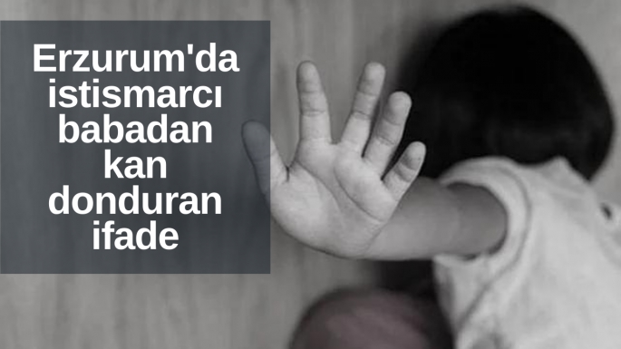 Erzurum'da istismarcı babadan kan donduran ifade