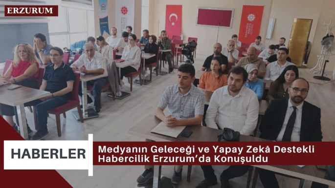 Medyanın Geleceği ve Yapay Zekâ Destekli Habercilik Erzurum’da Konuşuldu
